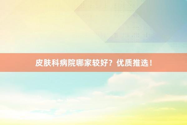 皮肤科病院哪家较好?优质推选!